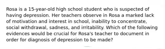 Rosa is a 15-year-old high school student who is suspected of having depression. Her teachers observe in Rosa a marked lack of motivation and interest in school, inability to concentrate, social withdrawal, sadness, and irritability. Which of the following evidences would be crucial for Rosa's teacher to document in order for diagnosis of depression to be made?