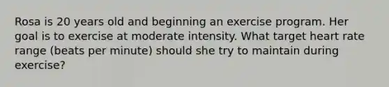 Rosa is 20 years old and beginning an exercise program. Her goal is to exercise at moderate intensity. What target heart rate range (beats per minute) should she try to maintain during exercise?