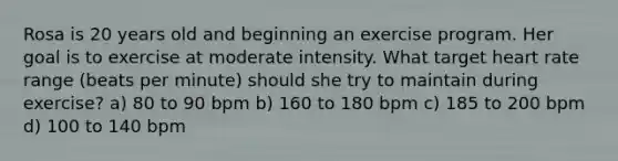 Rosa is 20 years old and beginning an exercise program. Her goal is to exercise at moderate intensity. What target heart rate range (beats per minute) should she try to maintain during exercise? a) 80 to 90 bpm b) 160 to 180 bpm c) 185 to 200 bpm d) 100 to 140 bpm