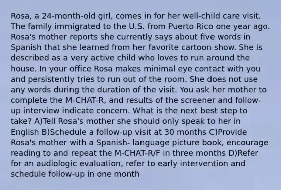 Rosa, a 24-month-old girl, comes in for her well-child care visit. The family immigrated to the U.S. from Puerto Rico one year ago. Rosa's mother reports she currently says about five words in Spanish that she learned from her favorite cartoon show. She is described as a very active child who loves to run around the house. In your office Rosa makes minimal eye contact with you and persistently tries to run out of the room. She does not use any words during the duration of the visit. You ask her mother to complete the M-CHAT-R, and results of the screener and follow-up interview indicate concern. What is the next best step to take? A)Tell Rosa's mother she should only speak to her in English B)Schedule a follow-up visit at 30 months C)Provide Rosa's mother with a Spanish- language picture book, encourage reading to and repeat the M-CHAT-R/F in three months D)Refer for an audiologic evaluation, refer to early intervention and schedule follow-up in one month