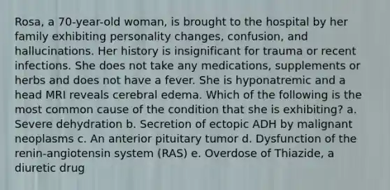 Rosa, a 70-year-old woman, is brought to the hospital by her family exhibiting personality changes, confusion, and hallucinations. Her history is insignificant for trauma or recent infections. She does not take any medications, supplements or herbs and does not have a fever. She is hyponatremic and a head MRI reveals cerebral edema. Which of the following is the most common cause of the condition that she is exhibiting? a. Severe dehydration b. Secretion of ectopic ADH by malignant neoplasms c. An anterior pituitary tumor d. Dysfunction of the renin-angiotensin system (RAS) e. Overdose of Thiazide, a diuretic drug