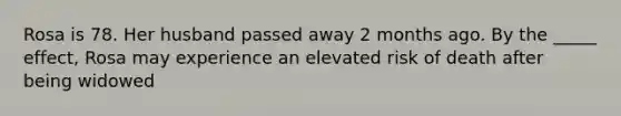 Rosa is 78. Her husband passed away 2 months ago. By the _____ effect, Rosa may experience an elevated risk of death after being widowed