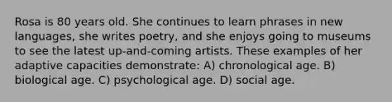 Rosa is 80 years old. She continues to learn phrases in new languages, she writes poetry, and she enjoys going to museums to see the latest up-and-coming artists. These examples of her adaptive capacities demonstrate: A) chronological age. B) biological age. C) psychological age. D) social age.