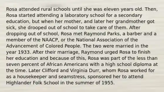 Rosa attended rural schools until she was eleven years old. Then, Rosa started attending a laboratory school for a secondary education, but when her mother, and later her grandmother got sick, she drooped out of school to take care of them. After dropping out of school, Rosa met Raymond Parks, a barber and a member of the NAACP, or the National Association of the Advancement of Colored People. The two were married in the year 1933. After their marriage, Raymond urged Rosa to finish her education and because of this, Rosa was part of the less than seven percent of African Americans with a high school diploma at the time. Later Clifford and Virginia Durr, whom Rosa worked for as a housekeeper and seamstress, sponsored her to attend Highlander Folk School in the summer of 1955.