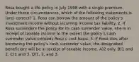 Rosa bought a life policy in July 1998 with a single premium. Under these circumstances, which of the following statements is (are) correct? 1. Rosa can borrow the amount of the policy's investment income without incurring income tax liability. 2. If Rosa surrenders the policy for its cash surrender value, she is in receipt of taxable income to the extent the policy's cash surrender value exceeds Rosa's cost basis. 3. If Rosa dies after borrowing the policy's cash surrender value, the designated beneficiary will be in receipt of taxable income. A)2 only. B)1 and 2. C)1 and 3. D)1, 2, and 3.