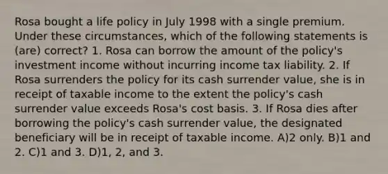 Rosa bought a life policy in July 1998 with a single premium. Under these circumstances, which of the following statements is (are) correct? 1. Rosa can borrow the amount of the policy's investment income without incurring income tax liability. 2. If Rosa surrenders the policy for its cash surrender value, she is in receipt of taxable income to the extent the policy's cash surrender value exceeds Rosa's cost basis. 3. If Rosa dies after borrowing the policy's cash surrender value, the designated beneficiary will be in receipt of taxable income. A)2 only. B)1 and 2. C)1 and 3. D)1, 2, and 3.