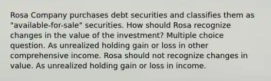 Rosa Company purchases debt securities and classifies them as "available-for-sale" securities. How should Rosa recognize changes in the value of the investment? Multiple choice question. As unrealized holding gain or loss in other comprehensive income. Rosa should not recognize changes in value. As unrealized holding gain or loss in income.