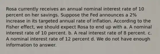 Rosa currently receives an annual nominal interest rate of 10 percent on her savings. Suppose the Fed announces a 2% increase in its targeted annual rate of inflation. According to the Fisher effect, we should expect Rosa to end up with a. A nominal interest rate of 10 percent. b. A real interest rate of 8 percent. c. A nominal interest rate of 12 percent d. We do not have enough information to answer.