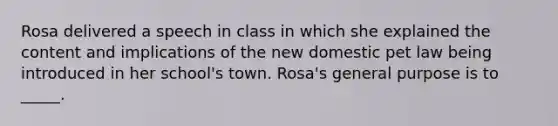 Rosa delivered a speech in class in which she explained the content and implications of the new domestic pet law being introduced in her school's town. Rosa's general purpose is to _____.