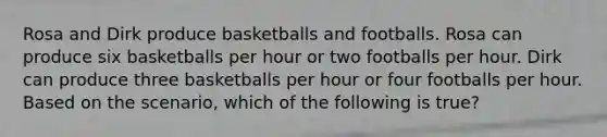 Rosa and Dirk produce basketballs and footballs. Rosa can produce six basketballs per hour or two footballs per hour. Dirk can produce three basketballs per hour or four footballs per hour. Based on the scenario, which of the following is true?