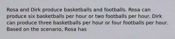 Rosa and Dirk produce basketballs and footballs. Rosa can produce six basketballs per hour or two footballs per hour. Dirk can produce three basketballs per hour or four footballs per hour. Based on the scenario, Rosa has