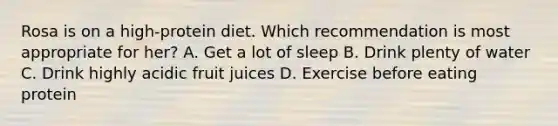 Rosa is on a high-protein diet. Which recommendation is most appropriate for her? A. Get a lot of sleep B. Drink plenty of water C. Drink highly acidic fruit juices D. Exercise before eating protein