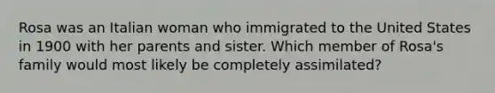 Rosa was an Italian woman who immigrated to the United States in 1900 with her parents and sister. Which member of Rosa's family would most likely be completely assimilated?