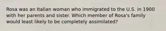 Rosa was an Italian woman who immigrated to the U.S. in 1900 with her parents and sister. Which member of Rosa's family would least likely to be completely assimilated?