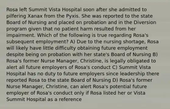 Rosa left Summit Vista Hospital soon after she admitted to pilfering Xanax from the Pyxis. She was reported to the state Board of Nursing and placed on probation and in the Diversion program given that no patient harm resulted from her impairment. Which of the following is true regarding Rosa's subsequent employment? A) Due to the nursing shortage, Rosa will likely have little difficulty obtaining future employment despite being on probation with her state's Board of Nursing B) Rosa's former Nurse Manager, Christine, is legally obligated to alert all future employers of Rosa's conduct C) Summit Vista Hospital has no duty to future employers since leadership there reported Rosa to the state Board of Nursing D) Rosa's former Nurse Manager, Christine, can alert Rosa's potential future employer of Rosa's conduct only if Rosa listed her or Vista Summit Hospital as a reference