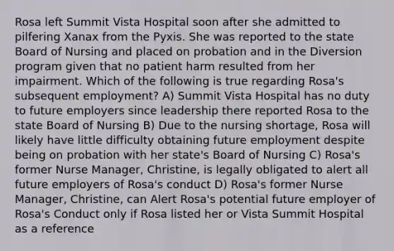 Rosa left Summit Vista Hospital soon after she admitted to pilfering Xanax from the Pyxis. She was reported to the state Board of Nursing and placed on probation and in the Diversion program given that no patient harm resulted from her impairment. Which of the following is true regarding Rosa's subsequent employment? A) Summit Vista Hospital has no duty to future employers since leadership there reported Rosa to the state Board of Nursing B) Due to the nursing shortage, Rosa will likely have little difficulty obtaining future employment despite being on probation with her state's Board of Nursing C) Rosa's former Nurse Manager, Christine, is legally obligated to alert all future employers of Rosa's conduct D) Rosa's former Nurse Manager, Christine, can Alert Rosa's potential future employer of Rosa's Conduct only if Rosa listed her or Vista Summit Hospital as a reference