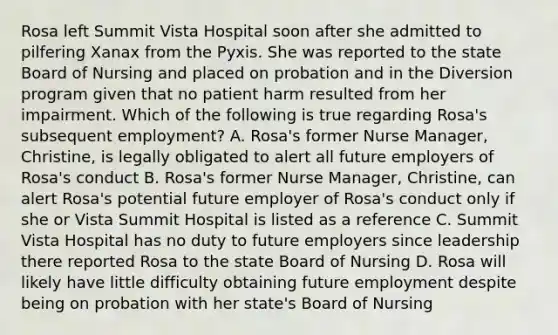 Rosa left Summit Vista Hospital soon after she admitted to pilfering Xanax from the Pyxis. She was reported to the state Board of Nursing and placed on probation and in the Diversion program given that no patient harm resulted from her impairment. Which of the following is true regarding Rosa's subsequent employment? A. Rosa's former Nurse Manager, Christine, is legally obligated to alert all future employers of Rosa's conduct B. Rosa's former Nurse Manager, Christine, can alert Rosa's potential future employer of Rosa's conduct only if she or Vista Summit Hospital is listed as a reference C. Summit Vista Hospital has no duty to future employers since leadership there reported Rosa to the state Board of Nursing D. Rosa will likely have little difficulty obtaining future employment despite being on probation with her state's Board of Nursing