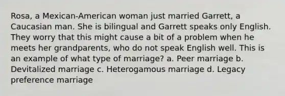 Rosa, a Mexican-American woman just married Garrett, a Caucasian man. She is bilingual and Garrett speaks only English. They worry that this might cause a bit of a problem when he meets her grandparents, who do not speak English well. This is an example of what type of marriage? a. Peer marriage b. Devitalized marriage c. Heterogamous marriage d. Legacy preference marriage