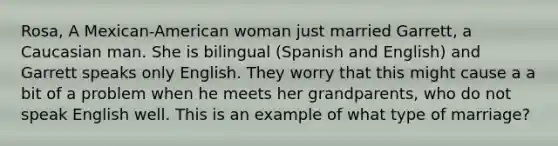 Rosa, A Mexican-American woman just married Garrett, a Caucasian man. She is bilingual (Spanish and English) and Garrett speaks only English. They worry that this might cause a a bit of a problem when he meets her grandparents, who do not speak English well. This is an example of what type of marriage?