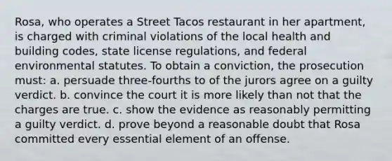 Rosa, who operates a Street Tacos restaurant in her apartment, is charged with criminal violations of the local health and building codes, state license regulations, and federal environmental statutes. To obtain a conviction, the prosecution must: a. persuade three-fourths to of the jurors agree on a guilty verdict. b. convince the court it is more likely than not that the charges are true. c. show the evidence as reasonably permitting a guilty verdict. d. prove beyond a reasonable doubt that Rosa committed every essential element of an offense.