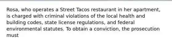 Rosa, who operates a Street Tacos restaurant in her apartment, is charged with criminal violations of the local health and building codes, state license regulations, and federal environmental statutes. To obtain a conviction, the prosecution must