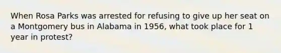 When Rosa Parks was arrested for refusing to give up her seat on a Montgomery bus in Alabama in 1956, what took place for 1 year in protest?