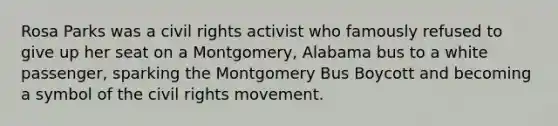 Rosa Parks was a civil rights activist who famously refused to give up her seat on a Montgomery, Alabama bus to a white passenger, sparking the Montgomery Bus Boycott and becoming a symbol of the civil rights movement.