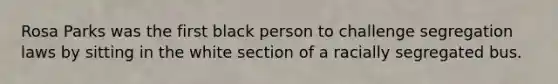 Rosa Parks was the first black person to challenge segregation laws by sitting in the white section of a racially segregated bus.