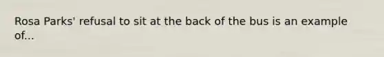 Rosa Parks' refusal to sit at the back of the bus is an example of...