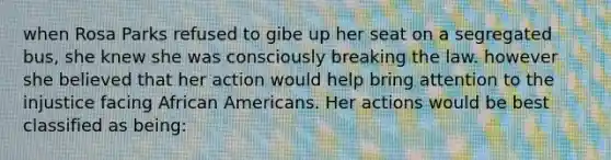 when Rosa Parks refused to gibe up her seat on a segregated bus, she knew she was consciously breaking the law. however she believed that her action would help bring attention to the injustice facing African Americans. Her actions would be best classified as being: