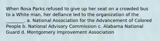 When Rosa Parks refused to give up her seat on a crowded bus to a White man, her defiance led to the organization of the ________. a. National Association for the Advancement of Colored People b. National Advisory Commission c. Alabama National Guard d. Montgomery Improvement Association
