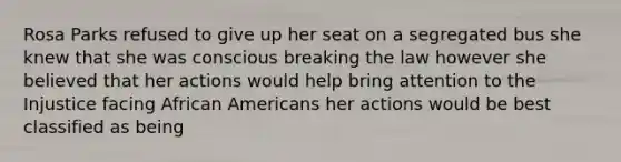 Rosa Parks refused to give up her seat on a segregated bus she knew that she was conscious breaking the law however she believed that her actions would help bring attention to the Injustice facing African Americans her actions would be best classified as being