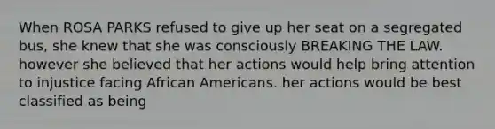 When ROSA PARKS refused to give up her seat on a segregated bus, she knew that she was consciously BREAKING THE LAW. however she believed that her actions would help bring attention to injustice facing African Americans. her actions would be best classified as being