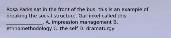 Rosa Parks sat in the front of the bus, this is an example of breaking the social structure. Garfinkel called this _______________. A. impression management B. ethnomethodology C. the self D. dramaturgy