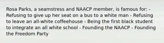 Rosa Parks, a seamstress and NAACP member, is famous for: - Refusing to give up her seat on a bus to a white man - Refusing to leave an all-white coffeehouse - Being the first black student to integrate an all white school - Founding the NAACP - Founding the Freedom Party