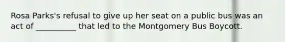 Rosa Parks's refusal to give up her seat on a public bus was an act of __________ that led to the Montgomery Bus Boycott.