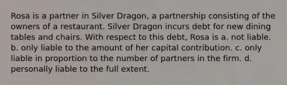 Rosa is a partner in Silver Dragon, a partnership consisting of the owners of a restaurant. Silver Dragon incurs debt for new dining tables and chairs. With respect to this debt, Rosa is​ ​a. not liable. ​b. only liable to the amount of her capital contribution. ​c. only liable in proportion to the number of partners in the firm. d. ​personally liable to the full extent.