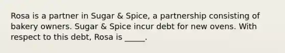 Rosa is a partner in Sugar & Spice, a partnership consisting of bakery owners. Sugar & Spice incur debt for new ovens. With respect to this debt, Rosa is _____.