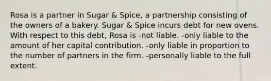 Rosa is a partner in Sugar & Spice, a partnership consisting of the owners of a bakery. Sugar & Spice incurs debt for new ovens. With respect to this debt, Rosa is -not liable. -only liable to the amount of her capital contribution. -only liable in proportion to the number of partners in the firm. -personally liable to the full extent.