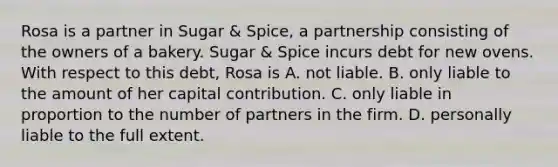 Rosa is a partner in Sugar & Spice, a partnership consisting of the owners of a bakery. Sugar & Spice incurs debt for new ovens. With respect to this debt, Rosa is A. not liable. B. only liable to the amount of her capital contribution. C. only liable in proportion to the number of partners in the firm. D. personally liable to the full extent.