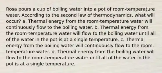 Rosa pours a cup of boiling water into a pot of room-temperature water. According to the second law of thermodynamics, what will occur? a. Thermal energy from the room-temperature water will continuously flow to the boiling water. b. Thermal energy from the room-temperature water will flow to the boiling water until all of the water in the pot is at a single temperature. c. Thermal energy from the boiling water will continuously flow to the room-temperature water. d. Thermal energy from the boiling water will flow to the room-temperature water until all of the water in the pot is at a single temperature.