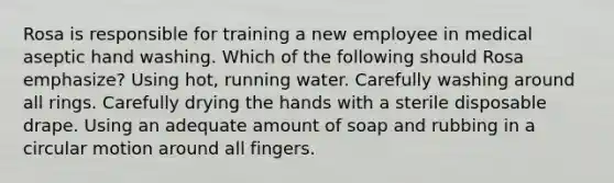 Rosa is responsible for training a new employee in medical aseptic hand washing. Which of the following should Rosa emphasize? Using hot, running water. Carefully washing around all rings. Carefully drying the hands with a sterile disposable drape. Using an adequate amount of soap and rubbing in a circular motion around all fingers.