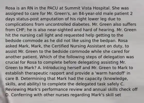 Rosa is an RN in the PACU at Summit Vista Hospital. She was assigned to care for Mr. Green's, an 84-year-old male patient 2 days status-post amputation of his right lower leg due to complications from uncontrolled diabetes. Mr. Green also suffers from CHF; he is also near-sighted and hard of hearing. Mr. Green hit the nursing call light and requested help getting to the bedside commode as he did not like using the bedpan. Rosa asked Mark, Mark, the Certified Nursing Assistant on duty, to assist Mr. Green to the bedside commode while she cared for another patient. Which of the following steps of delegation was crucial for Rosa to complete before delegating assisting Mr. Green to Mark? A. Introducing herself and Mr. Green to Mark to establish therapeutic rapport and provide a 'warm handoff' in care B. Determining that Mark had the capacity (knowledge, skills, and ability) to complete the delegated task safely C. Reviewing Mark's performance review and annual skills check off D. Conferring with other nurses regarding Mark's skill set