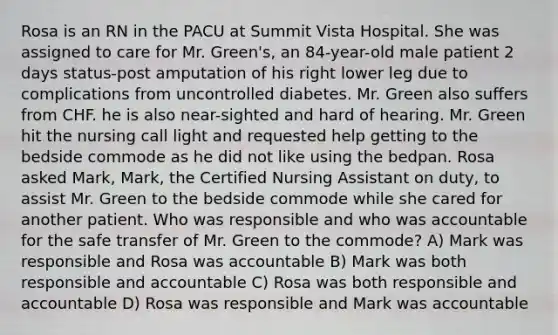 Rosa is an RN in the PACU at Summit Vista Hospital. She was assigned to care for Mr. Green's, an 84-year-old male patient 2 days status-post amputation of his right lower leg due to complications from uncontrolled diabetes. Mr. Green also suffers from CHF. he is also near-sighted and hard of hearing. Mr. Green hit the nursing call light and requested help getting to the bedside commode as he did not like using the bedpan. Rosa asked Mark, Mark, the Certified Nursing Assistant on duty, to assist Mr. Green to the bedside commode while she cared for another patient. Who was responsible and who was accountable for the safe transfer of Mr. Green to the commode? A) Mark was responsible and Rosa was accountable B) Mark was both responsible and accountable C) Rosa was both responsible and accountable D) Rosa was responsible and Mark was accountable