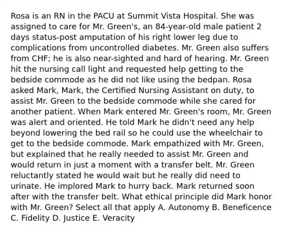 Rosa is an RN in the PACU at Summit Vista Hospital. She was assigned to care for Mr. Green's, an 84-year-old male patient 2 days status-post amputation of his right lower leg due to complications from uncontrolled diabetes. Mr. Green also suffers from CHF; he is also near-sighted and hard of hearing. Mr. Green hit the nursing call light and requested help getting to the bedside commode as he did not like using the bedpan. Rosa asked Mark, Mark, the Certified Nursing Assistant on duty, to assist Mr. Green to the bedside commode while she cared for another patient. When Mark entered Mr. Green's room, Mr. Green was alert and oriented. He told Mark he didn't need any help beyond lowering the bed rail so he could use the wheelchair to get to the bedside commode. Mark empathized with Mr. Green, but explained that he really needed to assist Mr. Green and would return in just a moment with a transfer belt. Mr. Green reluctantly stated he would wait but he really did need to urinate. He implored Mark to hurry back. Mark returned soon after with the transfer belt. What ethical principle did Mark honor with Mr. Green? Select all that apply A. Autonomy B. Beneficence C. Fidelity D. Justice E. Veracity