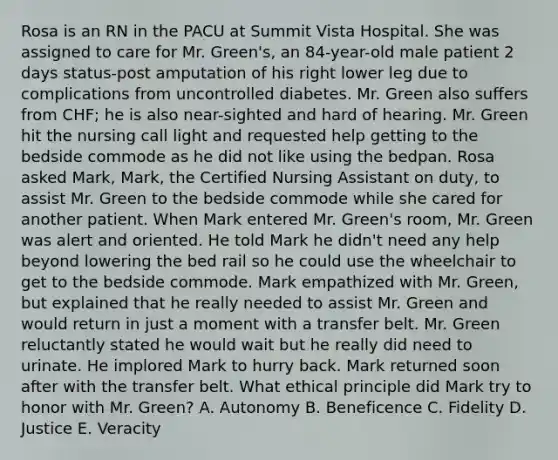 Rosa is an RN in the PACU at Summit Vista Hospital. She was assigned to care for Mr. Green's, an 84-year-old male patient 2 days status-post amputation of his right lower leg due to complications from uncontrolled diabetes. Mr. Green also suffers from CHF; he is also near-sighted and hard of hearing. Mr. Green hit the nursing call light and requested help getting to the bedside commode as he did not like using the bedpan. Rosa asked Mark, Mark, the Certified Nursing Assistant on duty, to assist Mr. Green to the bedside commode while she cared for another patient. When Mark entered Mr. Green's room, Mr. Green was alert and oriented. He told Mark he didn't need any help beyond lowering the bed rail so he could use the wheelchair to get to the bedside commode. Mark empathized with Mr. Green, but explained that he really needed to assist Mr. Green and would return in just a moment with a transfer belt. Mr. Green reluctantly stated he would wait but he really did need to urinate. He implored Mark to hurry back. Mark returned soon after with the transfer belt. What ethical principle did Mark try to honor with Mr. Green? A. Autonomy B. Beneficence C. Fidelity D. Justice E. Veracity