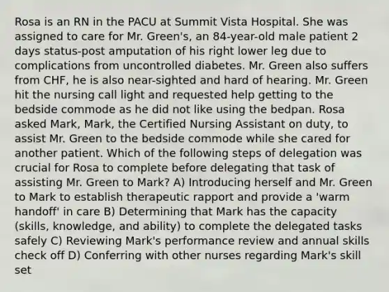 Rosa is an RN in the PACU at Summit Vista Hospital. She was assigned to care for Mr. Green's, an 84-year-old male patient 2 days status-post amputation of his right lower leg due to complications from uncontrolled diabetes. Mr. Green also suffers from CHF, he is also near-sighted and hard of hearing. Mr. Green hit the nursing call light and requested help getting to the bedside commode as he did not like using the bedpan. Rosa asked Mark, Mark, the Certified Nursing Assistant on duty, to assist Mr. Green to the bedside commode while she cared for another patient. Which of the following steps of delegation was crucial for Rosa to complete before delegating that task of assisting Mr. Green to Mark? A) Introducing herself and Mr. Green to Mark to establish therapeutic rapport and provide a 'warm handoff' in care B) Determining that Mark has the capacity (skills, knowledge, and ability) to complete the delegated tasks safely C) Reviewing Mark's performance review and annual skills check off D) Conferring with other nurses regarding Mark's skill set