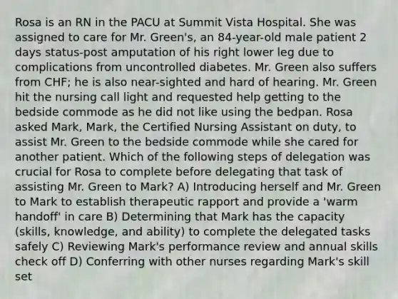 Rosa is an RN in the PACU at Summit Vista Hospital. She was assigned to care for Mr. Green's, an 84-year-old male patient 2 days status-post amputation of his right lower leg due to complications from uncontrolled diabetes. Mr. Green also suffers from CHF; he is also near-sighted and hard of hearing. Mr. Green hit the nursing call light and requested help getting to the bedside commode as he did not like using the bedpan. Rosa asked Mark, Mark, the Certified Nursing Assistant on duty, to assist Mr. Green to the bedside commode while she cared for another patient. Which of the following steps of delegation was crucial for Rosa to complete before delegating that task of assisting Mr. Green to Mark? A) Introducing herself and Mr. Green to Mark to establish therapeutic rapport and provide a 'warm handoff' in care B) Determining that Mark has the capacity (skills, knowledge, and ability) to complete the delegated tasks safely C) Reviewing Mark's performance review and annual skills check off D) Conferring with other nurses regarding Mark's skill set