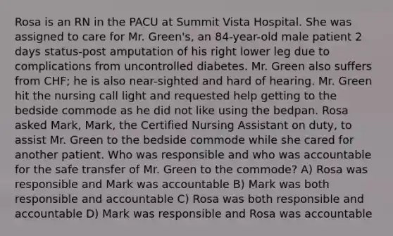 Rosa is an RN in the PACU at Summit Vista Hospital. She was assigned to care for Mr. Green's, an 84-year-old male patient 2 days status-post amputation of his right lower leg due to complications from uncontrolled diabetes. Mr. Green also suffers from CHF; he is also near-sighted and hard of hearing. Mr. Green hit the nursing call light and requested help getting to the bedside commode as he did not like using the bedpan. Rosa asked Mark, Mark, the Certified Nursing Assistant on duty, to assist Mr. Green to the bedside commode while she cared for another patient. Who was responsible and who was accountable for the safe transfer of Mr. Green to the commode? A) Rosa was responsible and Mark was accountable B) Mark was both responsible and accountable C) Rosa was both responsible and accountable D) Mark was responsible and Rosa was accountable