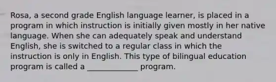 Rosa, a second grade English language learner, is placed in a program in which instruction is initially given mostly in her native language. When she can adequately speak and understand English, she is switched to a regular class in which the instruction is only in English. This type of bilingual education program is called a _____________ program.